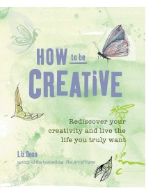 How to be Creative: Rediscover your inner creativity and live the life you truly want by Liz Dean 