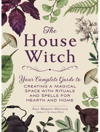 The House Witch : Your Complete Guide to Creating a Magical Space with Rituals and Spells for Hearth and Home by Arin Murphy-Hiscock