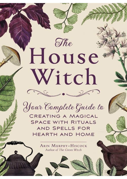 The House Witch : Your Complete Guide to Creating a Magical Space with Rituals and Spells for Hearth and Home by Arin Murphy-Hiscock